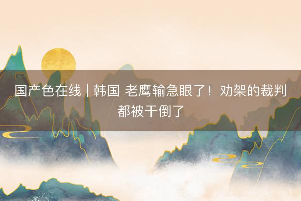 国产色在线 | 韩国 老鹰输急眼了！劝架的裁判都被干倒了