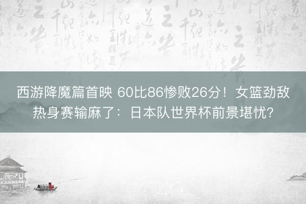 西游降魔篇首映 60比86惨败26分！女篮劲敌热身赛输麻了：日本队世界杯前景堪忧？