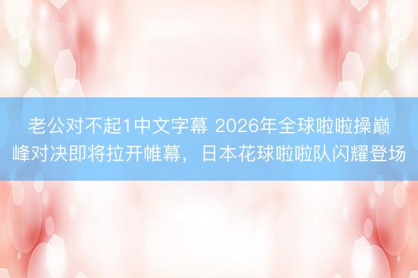 老公对不起1中文字幕 2026年全球啦啦操巅峰对决即将拉开帷幕，日本花球啦啦队闪耀登场