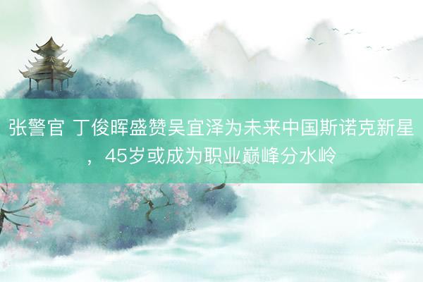 张警官 丁俊晖盛赞吴宜泽为未来中国斯诺克新星，45岁或成为职业巅峰分水岭