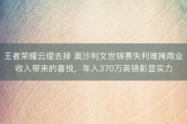 王者荣耀云缨去掉 奥沙利文世锦赛失利难掩商业收入带来的喜悦，年入370万英镑彰显实力