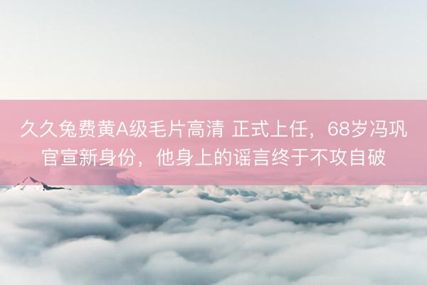 久久兔费黄A级毛片高清 正式上任，68岁冯巩官宣新身份，他身上的谣言终于不攻自破
