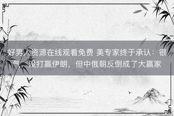 好男人资源在线观看免费 美专家终于承认：很气，没打赢伊朗，但中俄朝反倒成了大赢家