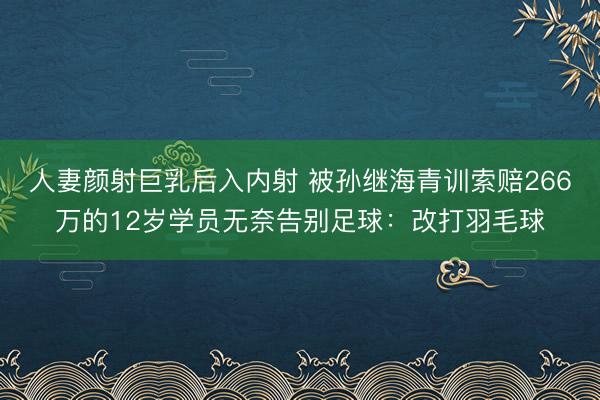 人妻颜射巨乳后入内射 被孙继海青训索赔266万的12岁学员无奈告别足球：改打羽毛球