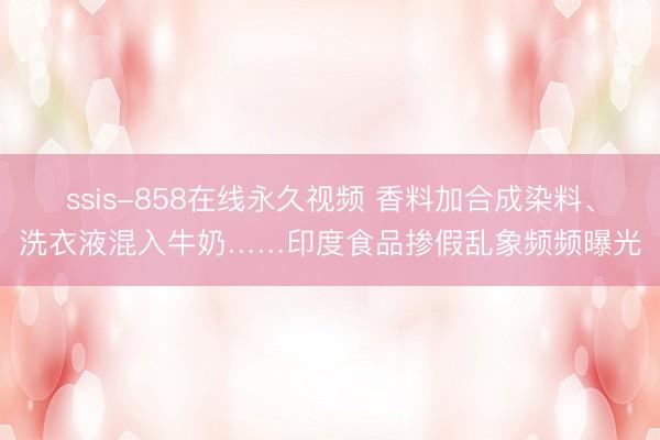 ssis-858在线永久视频 香料加合成染料、洗衣液混入牛奶……印度食品掺假乱象频频曝光