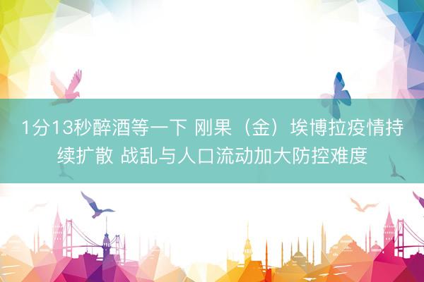 1分13秒醉酒等一下 刚果（金）埃博拉疫情持续扩散 战乱与人口流动加大防控难度