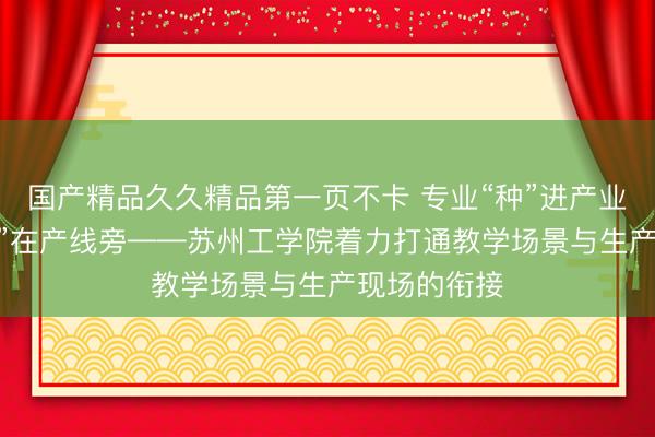 国产精品久久精品第一页不卡 专业“种”进产业里 人才“长”在产线旁——苏州工学院着力打通教学场景与生产现场的衔接