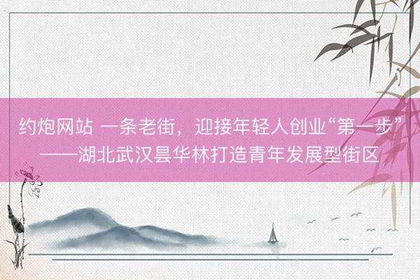 约炮网站 一条老街，迎接年轻人创业“第一步”——湖北武汉昙华林打造青年发展型街区