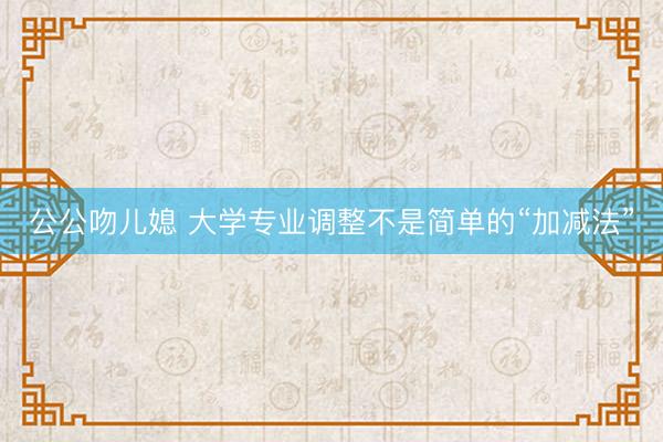 公公吻儿媳 大学专业调整不是简单的“加减法”