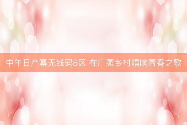 中午日产幕无线码8区 在广袤乡村唱响青春之歌