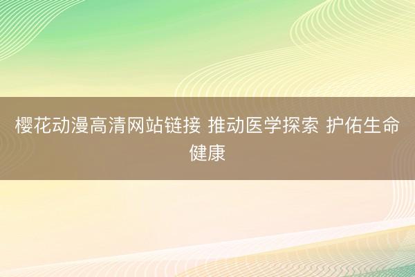 樱花动漫高清网站链接 推动医学探索 护佑生命健康
