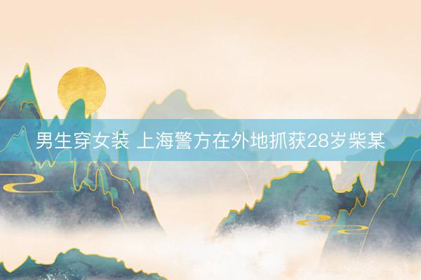 男生穿女装 上海警方在外地抓获28岁柴某