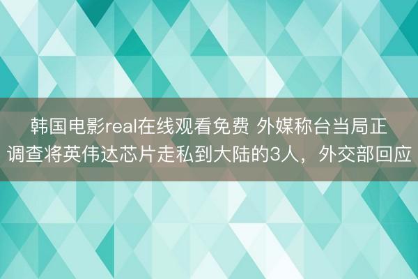 韩国电影real在线观看免费 外媒称台当局正调查将英伟达芯片走私到大陆的3人，外交部回应