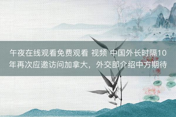 午夜在线观看免费观看 视频 中国外长时隔10年再次应邀访问加拿大，外交部介绍中方期待