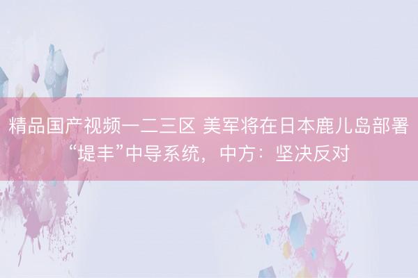 精品国产视频一二三区 美军将在日本鹿儿岛部署“堤丰”中导系统，中方：坚决反对