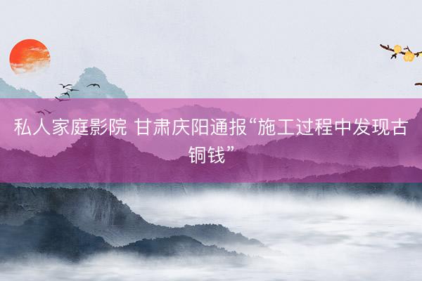 私人家庭影院 甘肃庆阳通报“施工过程中发现古铜钱”
