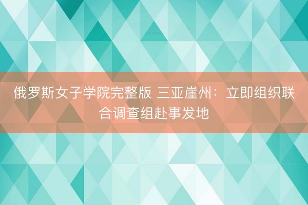 俄罗斯女子学院完整版 三亚崖州：立即组织联合调查组赴事发地