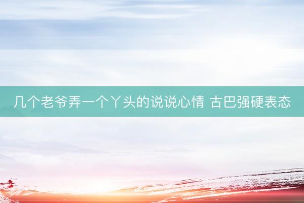几个老爷弄一个丫头的说说心情 古巴强硬表态