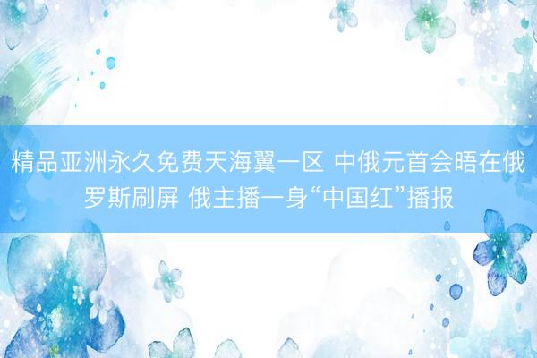 精品亚洲永久免费天海翼一区 中俄元首会晤在俄罗斯刷屏 俄主播一身“中国红”播报