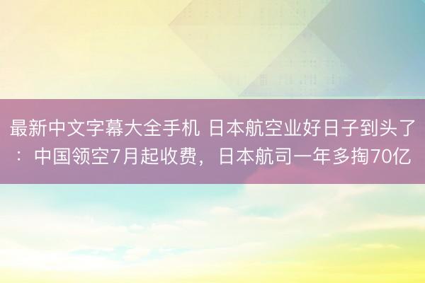 最新中文字幕大全手机 日本航空业好日子到头了：中国领空7月起收费，日本航司一年多掏70亿