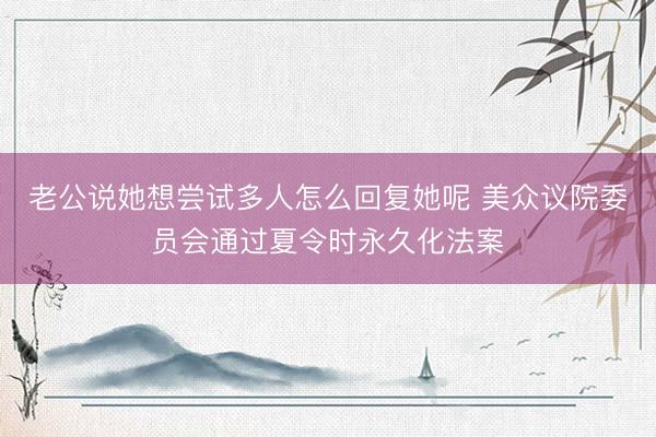 老公说她想尝试多人怎么回复她呢 美众议院委员会通过夏令时永久化法案