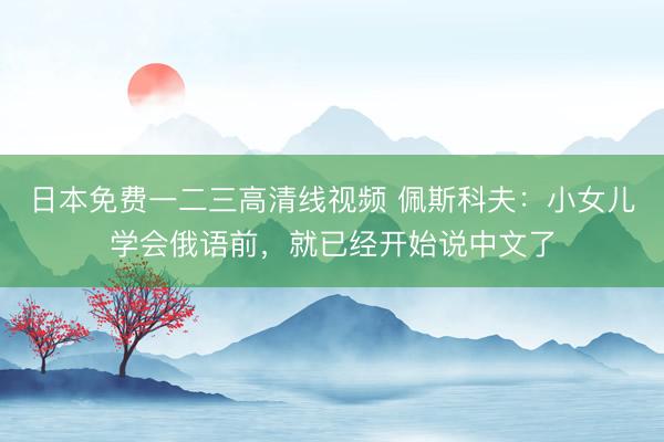 日本免费一二三高清线视频 佩斯科夫：小女儿学会俄语前，就已经开始说中文了
