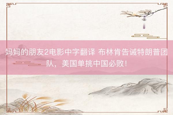 妈妈的朋友2电影中字翻译 布林肯告诫特朗普团队，美国单挑中国必败！