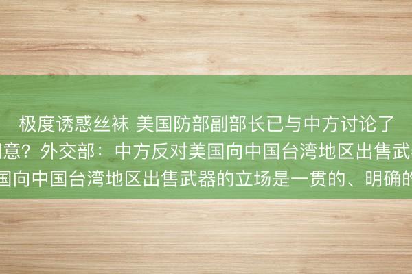 极度诱惑丝袜 美国防部副部长已与中方讨论了访华事宜，中方暂未同意？外交部：中方反对美国向中国台湾地区出售武器的立场是一贯的、明确的