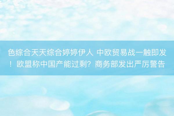 色综合天天综合婷婷伊人 中欧贸易战一触即发！欧盟称中国产能过剩？商务部发出严厉警告