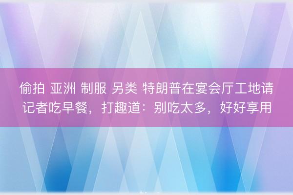 偷拍 亚洲 制服 另类 特朗普在宴会厅工地请记者吃早餐，打趣道：别吃太多，好好享用