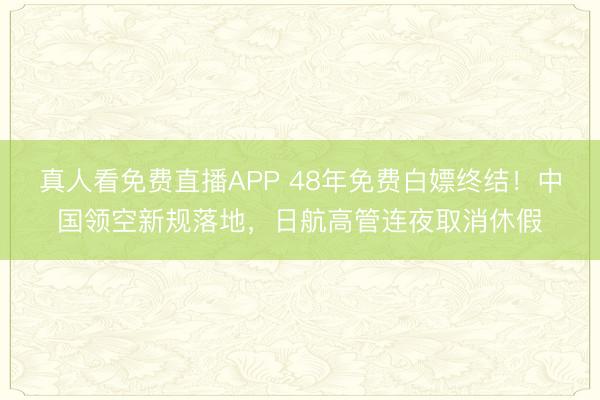真人看免费直播APP 48年免费白嫖终结！中国领空新规落地，日航高管连夜取消休假