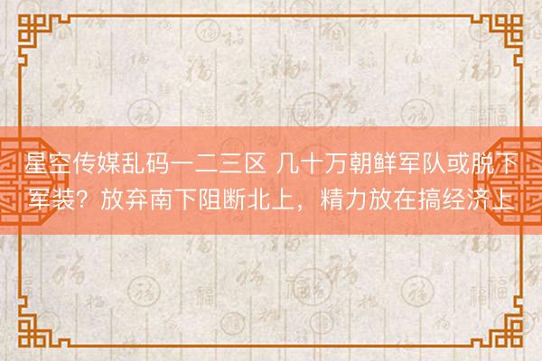 星空传媒乱码一二三区 几十万朝鲜军队或脱下军装？放弃南下阻断北上，精力放在搞经济上