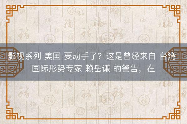 影视系列 美国 要动手了?这是曾经来自 台湾 国际形势专家 赖岳谦 的警告,在