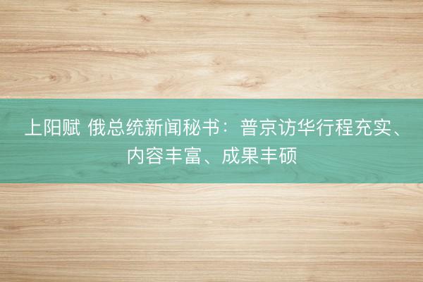 上阳赋 俄总统新闻秘书:普京访华行程充实、内容丰富、成果丰硕
