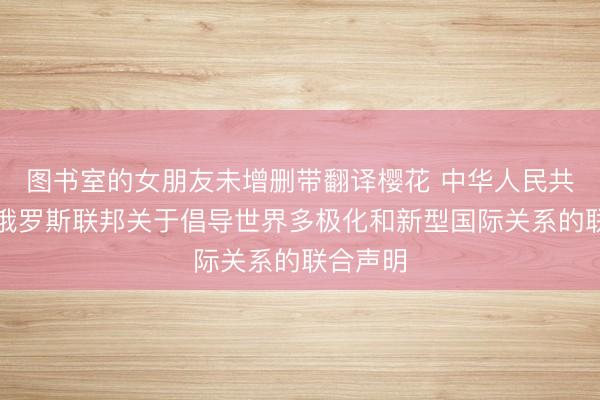 图书室的女朋友未增删带翻译樱花 中华人民共和国和俄罗斯联邦关于倡导世界多极化和新型国际关系的联合声明