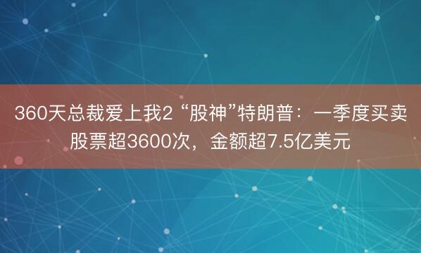 360天总裁爱上我2 “股神”特朗普：一季度买卖股票超3600次，金额超7.5亿美元