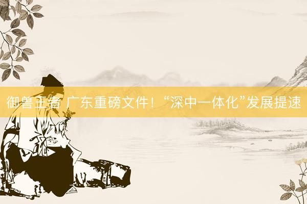 御兽王者 广东重磅文件！“深中一体化”发展提速