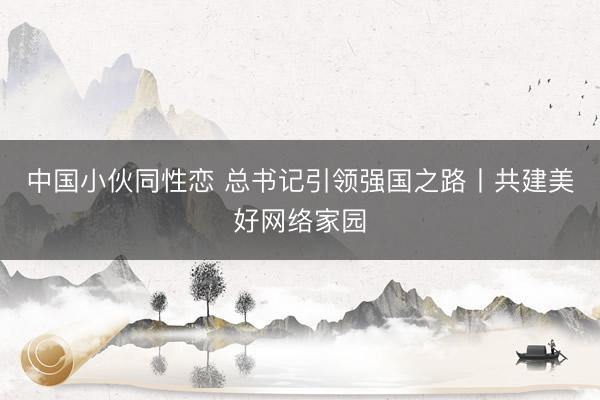 中国小伙同性恋 总书记引领强国之路丨共建美好网络家园