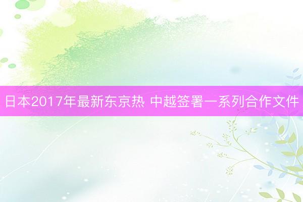 日本2017年最新东京热 中越签署一系列合作文件