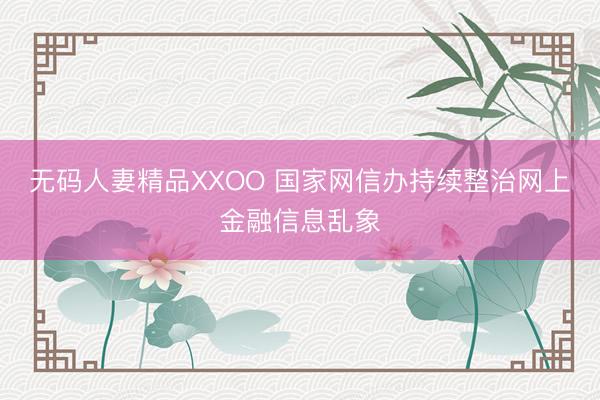 无码人妻精品XXOO 国家网信办持续整治网上金融信息乱象