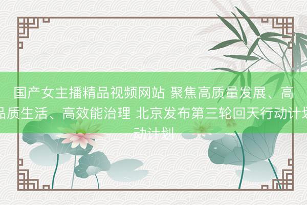 国产女主播精品视频网站 聚焦高质量发展、高品质生活、高效能治理 北京发布第三轮回天行动计划