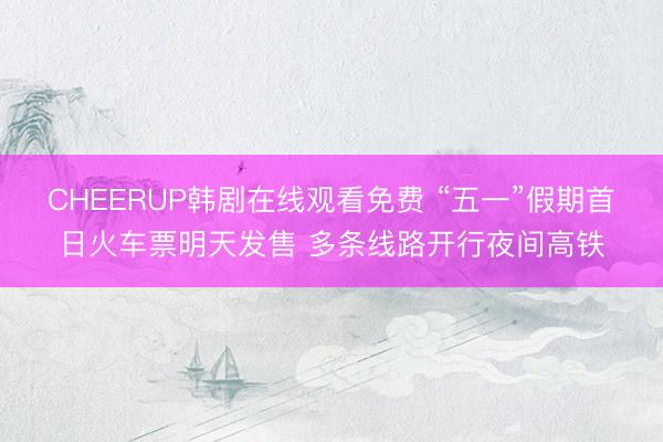 CHEERUP韩剧在线观看免费 “五一”假期首日火车票明天发售 多条线路开行夜间高铁