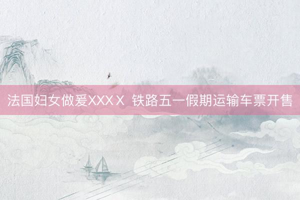 法国妇女做爰XXXⅩ 铁路五一假期运输车票开售