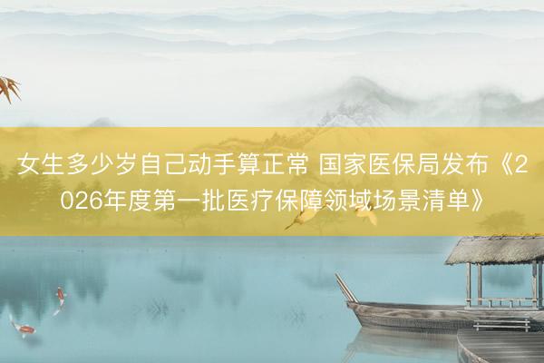 女生多少岁自己动手算正常 国家医保局发布《2026年度第一批医疗保障领域场景清单》
