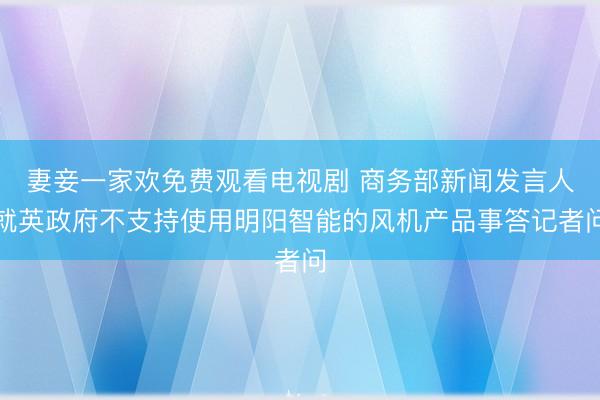 妻妾一家欢免费观看电视剧 商务部新闻发言人就英政府不支持使用明阳智能的风机产品事答记者问