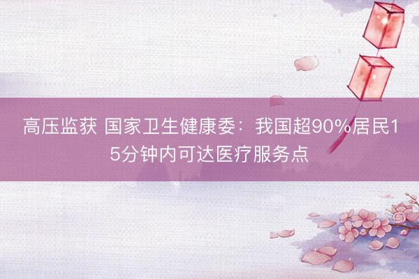 高压监获 国家卫生健康委:我国超90%居民15分钟内可达医疗服务点