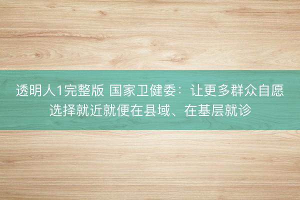透明人1完整版 国家卫健委：让更多群众自愿选择就近就便在县域、在基层就诊