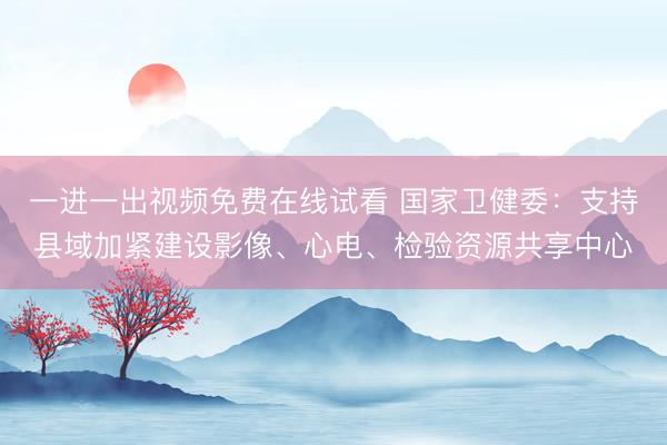 一进一出视频免费在线试看 国家卫健委：支持县域加紧建设影像、心电、检验资源共享中心