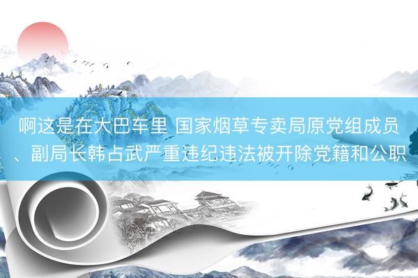 啊这是在大巴车里 国家烟草专卖局原党组成员、副局长韩占武严重违纪违法被开除党籍和公职