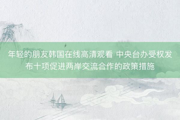 年轻的朋友韩国在线高清观看 中央台办受权发布十项促进两岸交流合作的政策措施